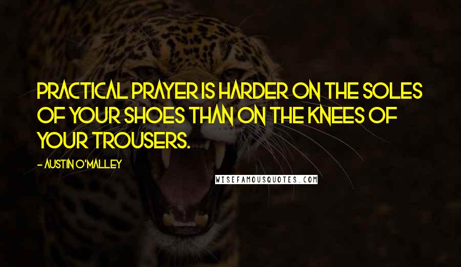 Austin O'Malley Quotes: Practical prayer is harder on the soles of your shoes than on the knees of your trousers.