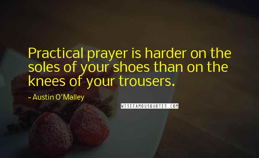 Austin O'Malley Quotes: Practical prayer is harder on the soles of your shoes than on the knees of your trousers.