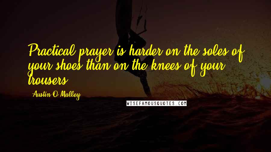 Austin O'Malley Quotes: Practical prayer is harder on the soles of your shoes than on the knees of your trousers.