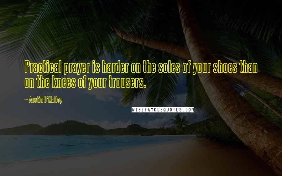 Austin O'Malley Quotes: Practical prayer is harder on the soles of your shoes than on the knees of your trousers.