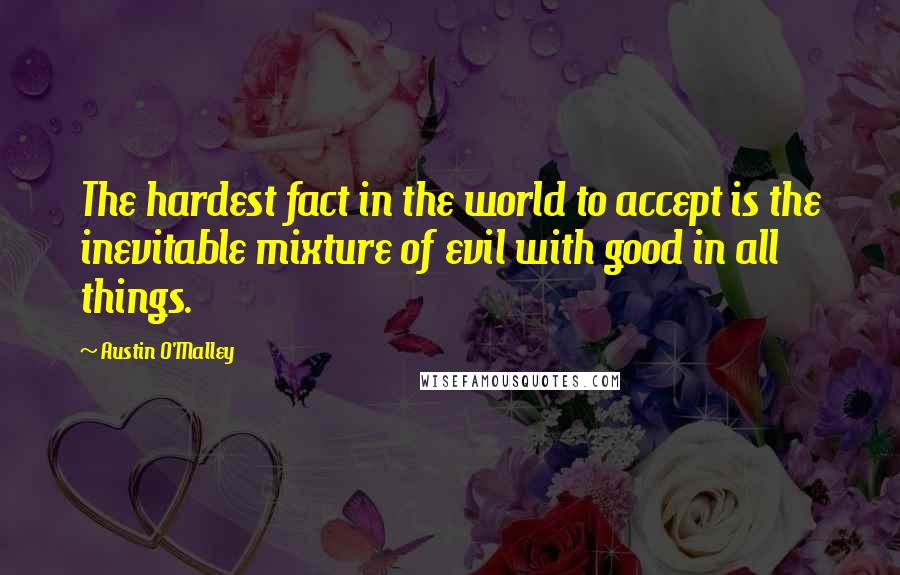 Austin O'Malley Quotes: The hardest fact in the world to accept is the inevitable mixture of evil with good in all things.