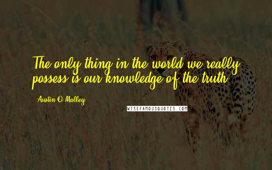 Austin O'Malley Quotes: The only thing in the world we really possess is our knowledge of the truth.