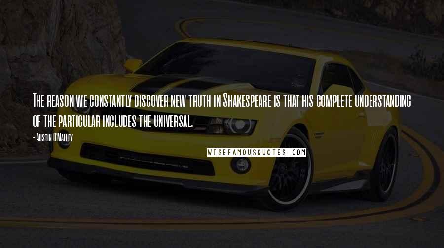Austin O'Malley Quotes: The reason we constantly discover new truth in Shakespeare is that his complete understanding of the particular includes the universal.