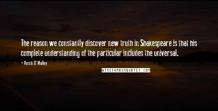 Austin O'Malley Quotes: The reason we constantly discover new truth in Shakespeare is that his complete understanding of the particular includes the universal.