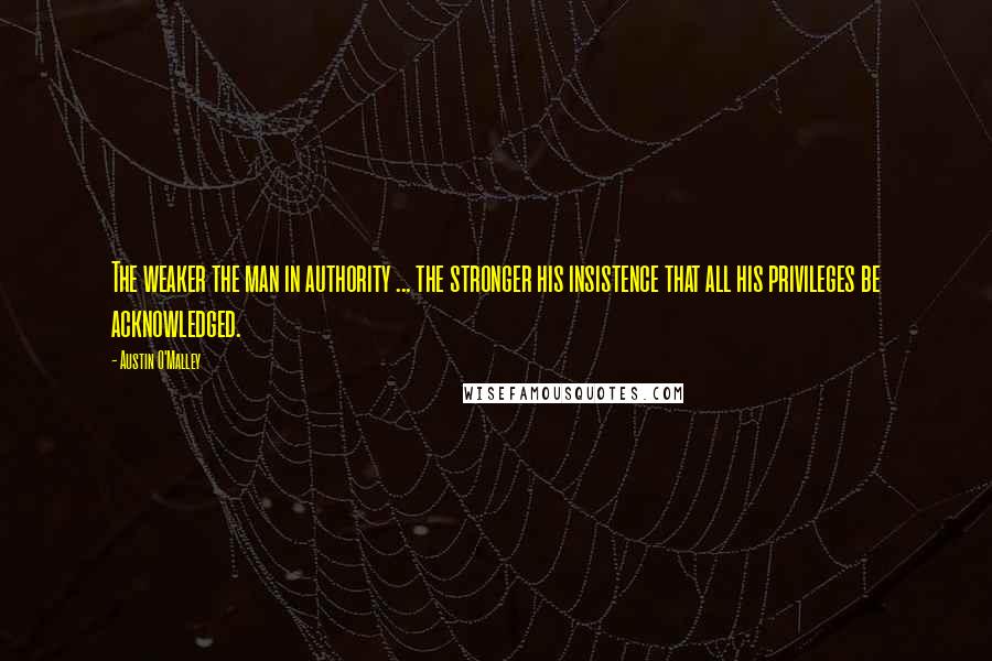 Austin O'Malley Quotes: The weaker the man in authority ... the stronger his insistence that all his privileges be acknowledged.