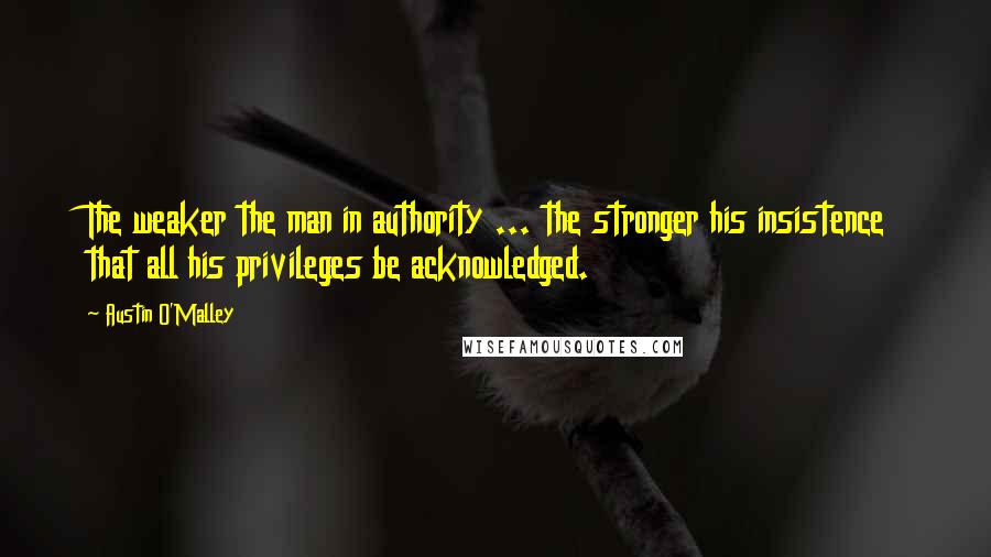 Austin O'Malley Quotes: The weaker the man in authority ... the stronger his insistence that all his privileges be acknowledged.
