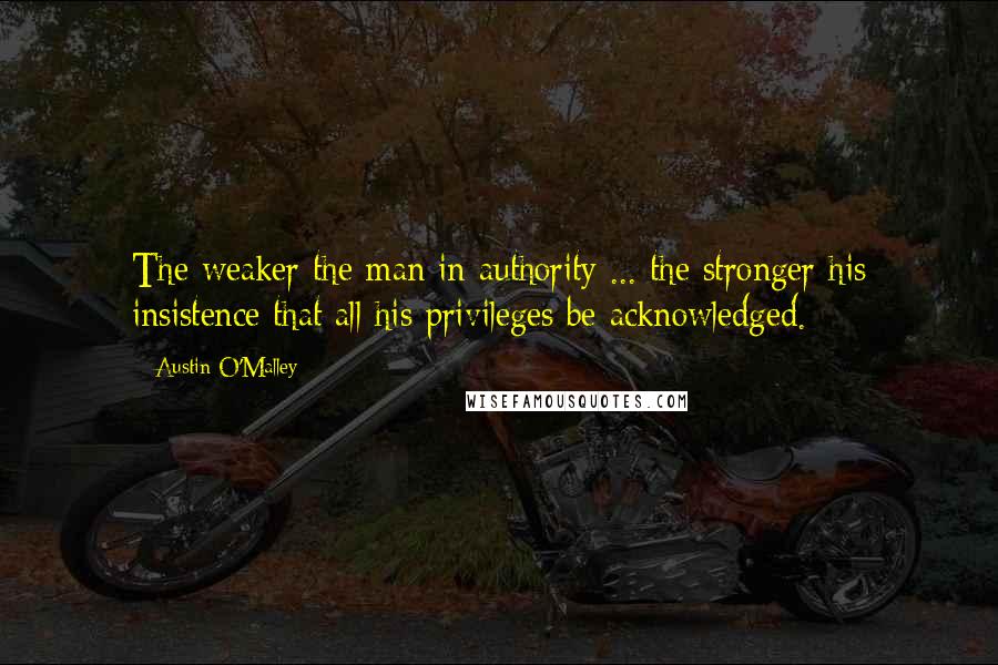 Austin O'Malley Quotes: The weaker the man in authority ... the stronger his insistence that all his privileges be acknowledged.
