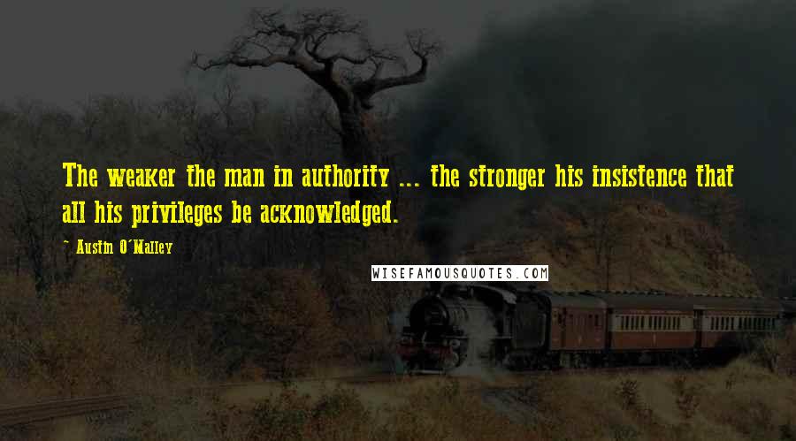 Austin O'Malley Quotes: The weaker the man in authority ... the stronger his insistence that all his privileges be acknowledged.