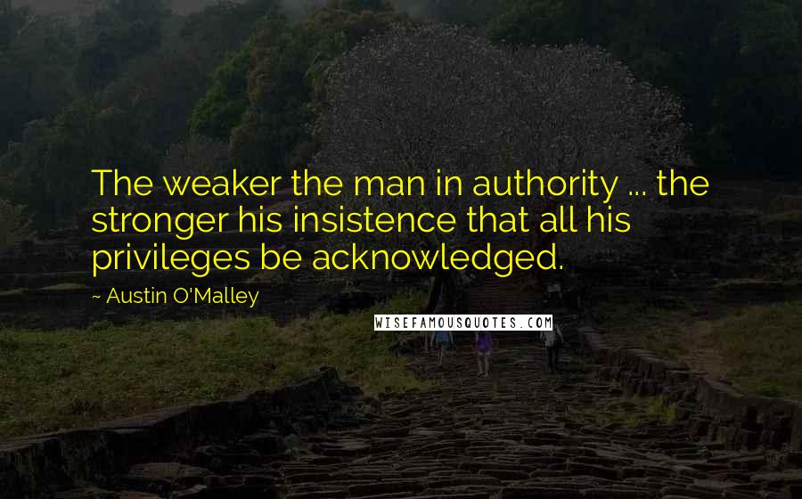 Austin O'Malley Quotes: The weaker the man in authority ... the stronger his insistence that all his privileges be acknowledged.