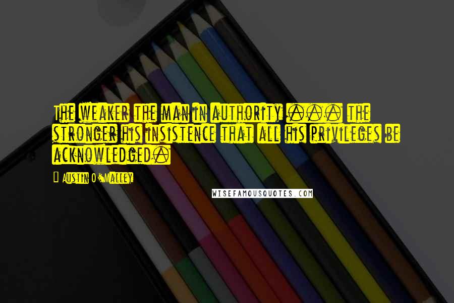 Austin O'Malley Quotes: The weaker the man in authority ... the stronger his insistence that all his privileges be acknowledged.