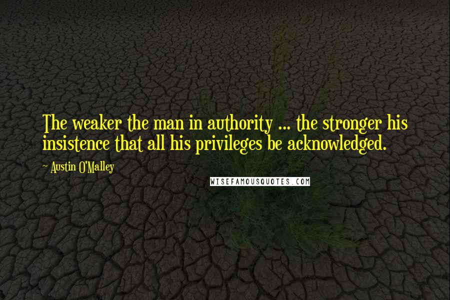 Austin O'Malley Quotes: The weaker the man in authority ... the stronger his insistence that all his privileges be acknowledged.