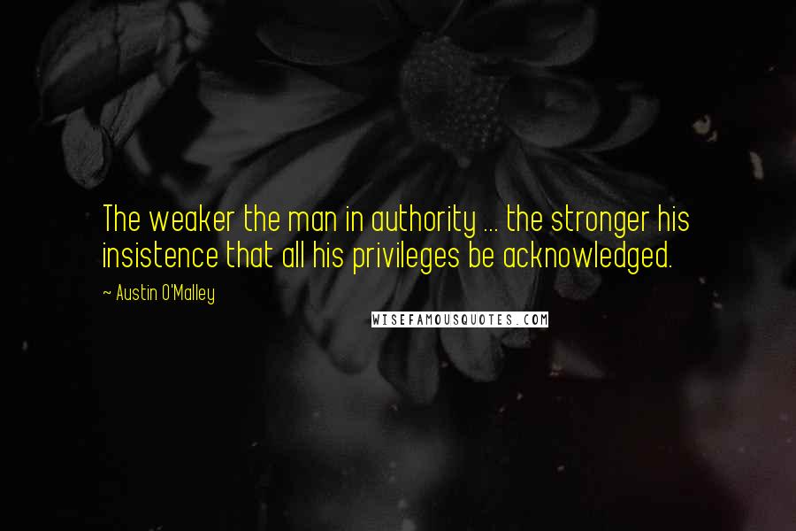 Austin O'Malley Quotes: The weaker the man in authority ... the stronger his insistence that all his privileges be acknowledged.
