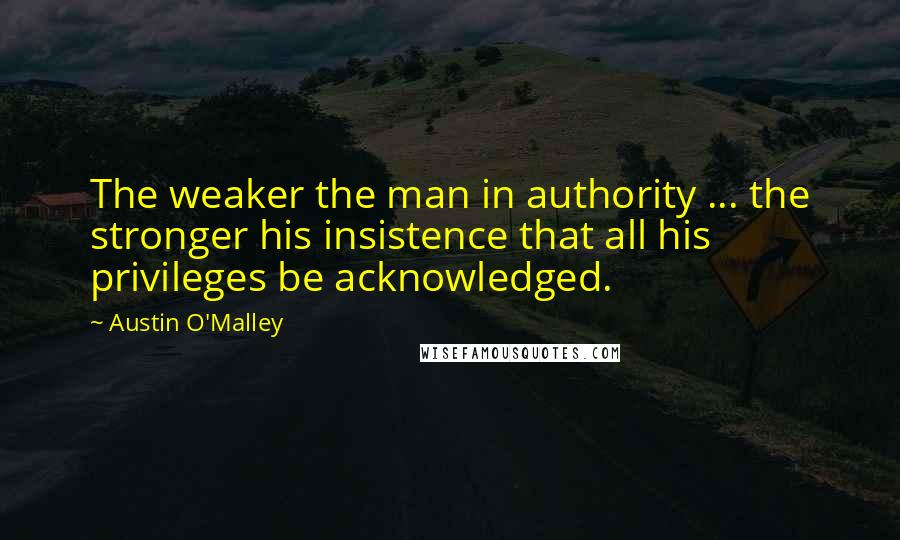 Austin O'Malley Quotes: The weaker the man in authority ... the stronger his insistence that all his privileges be acknowledged.