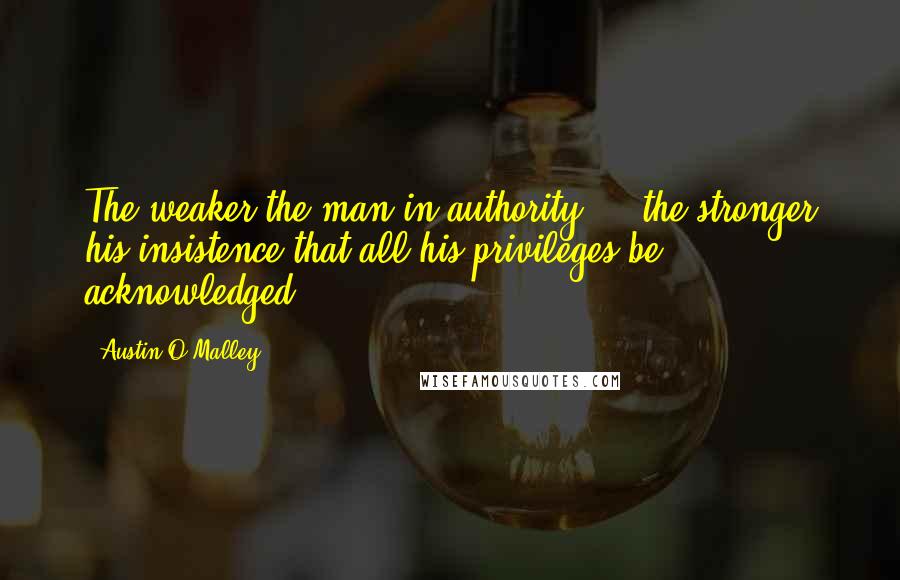 Austin O'Malley Quotes: The weaker the man in authority ... the stronger his insistence that all his privileges be acknowledged.