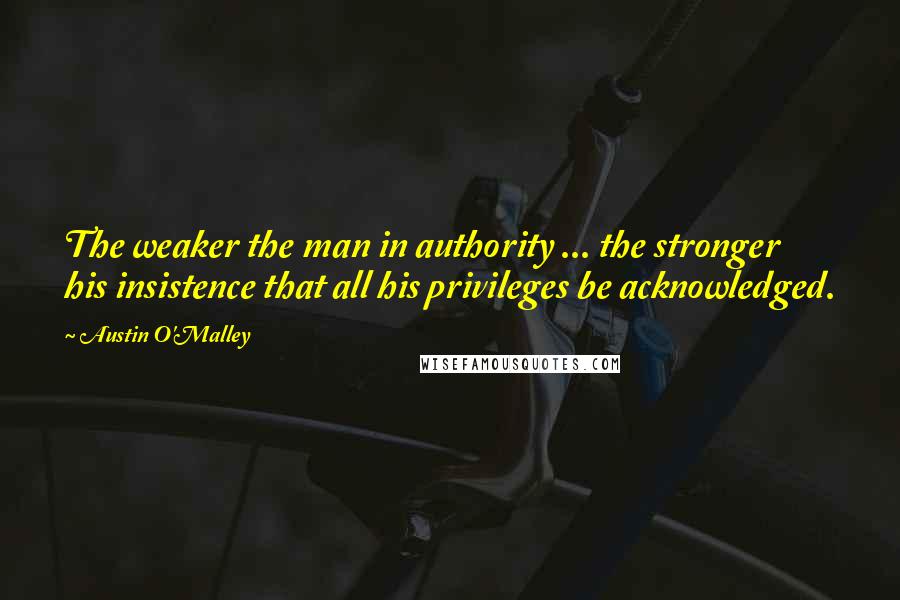 Austin O'Malley Quotes: The weaker the man in authority ... the stronger his insistence that all his privileges be acknowledged.
