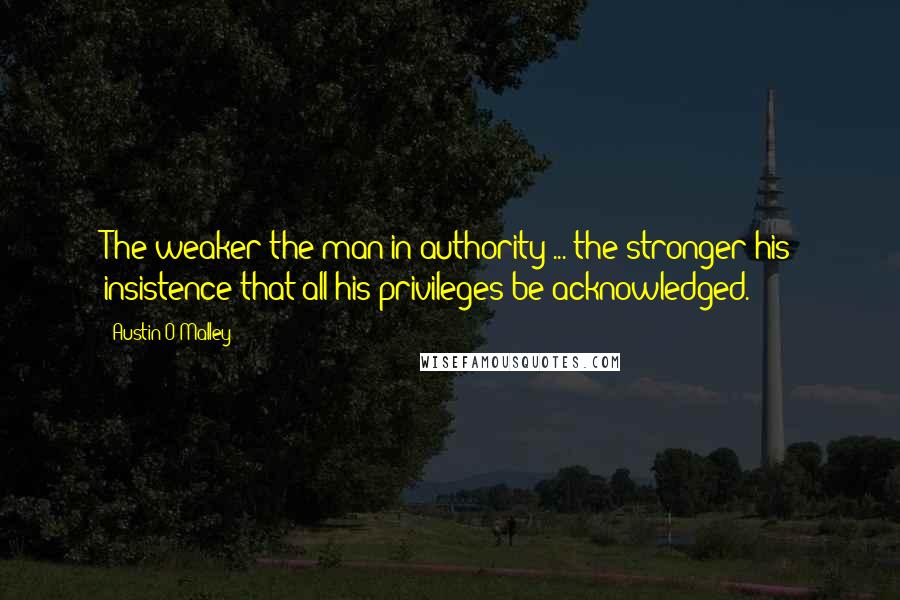Austin O'Malley Quotes: The weaker the man in authority ... the stronger his insistence that all his privileges be acknowledged.