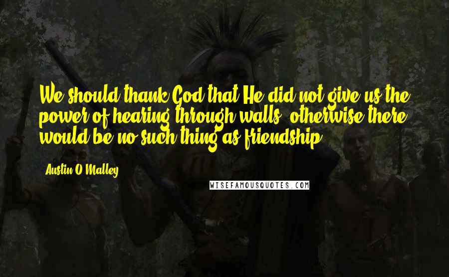 Austin O'Malley Quotes: We should thank God that He did not give us the power of hearing through walls; otherwise there would be no such thing as friendship.