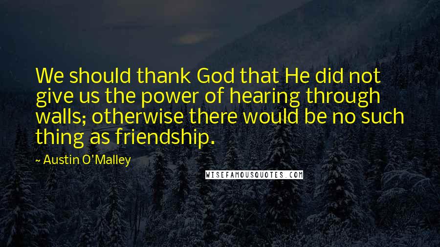 Austin O'Malley Quotes: We should thank God that He did not give us the power of hearing through walls; otherwise there would be no such thing as friendship.