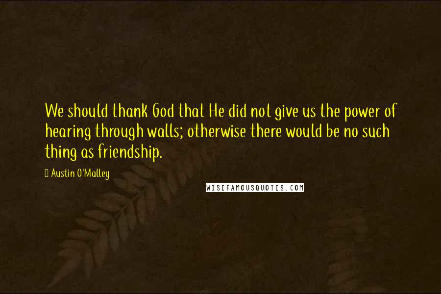 Austin O'Malley Quotes: We should thank God that He did not give us the power of hearing through walls; otherwise there would be no such thing as friendship.