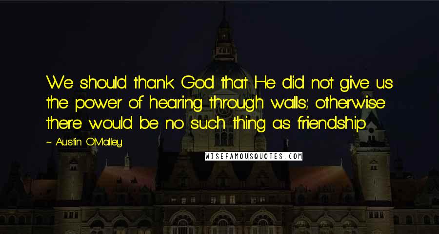 Austin O'Malley Quotes: We should thank God that He did not give us the power of hearing through walls; otherwise there would be no such thing as friendship.
