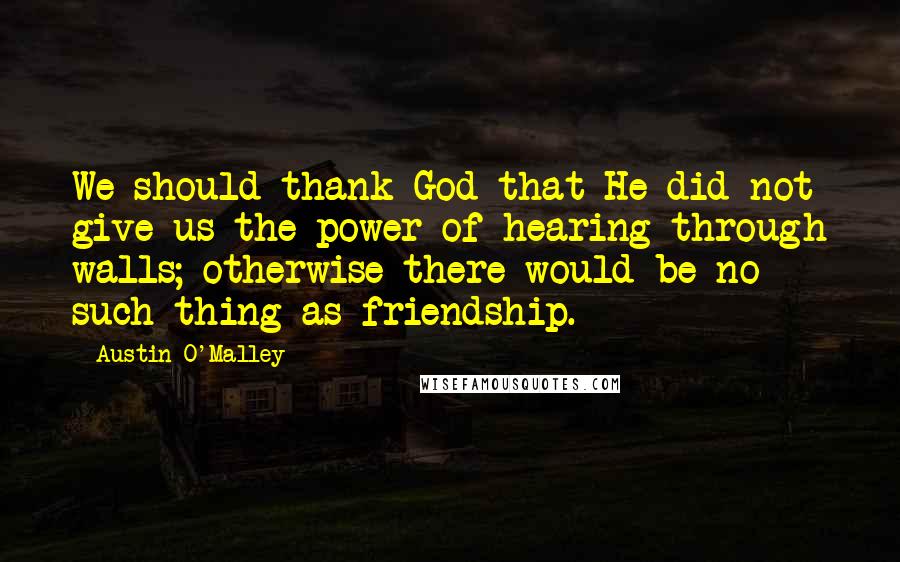 Austin O'Malley Quotes: We should thank God that He did not give us the power of hearing through walls; otherwise there would be no such thing as friendship.