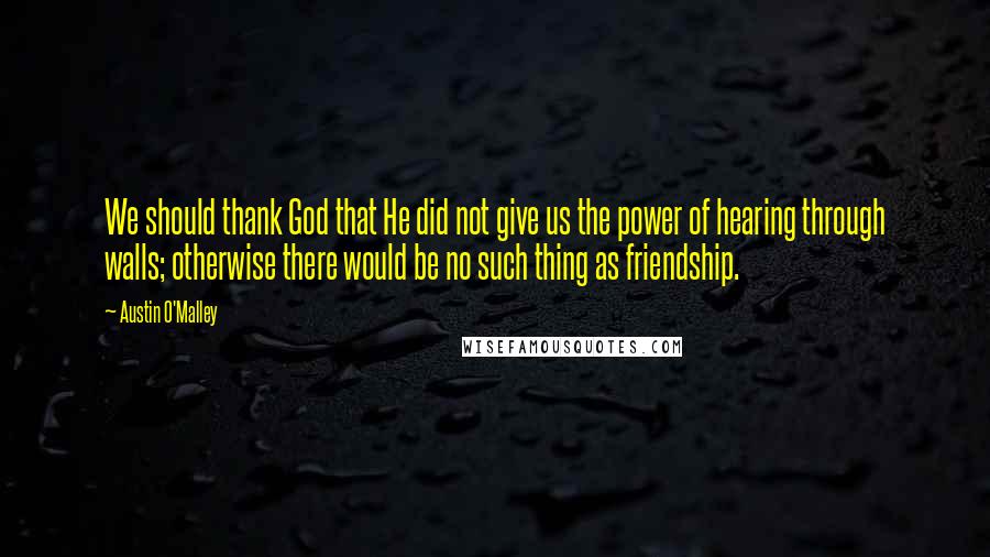 Austin O'Malley Quotes: We should thank God that He did not give us the power of hearing through walls; otherwise there would be no such thing as friendship.
