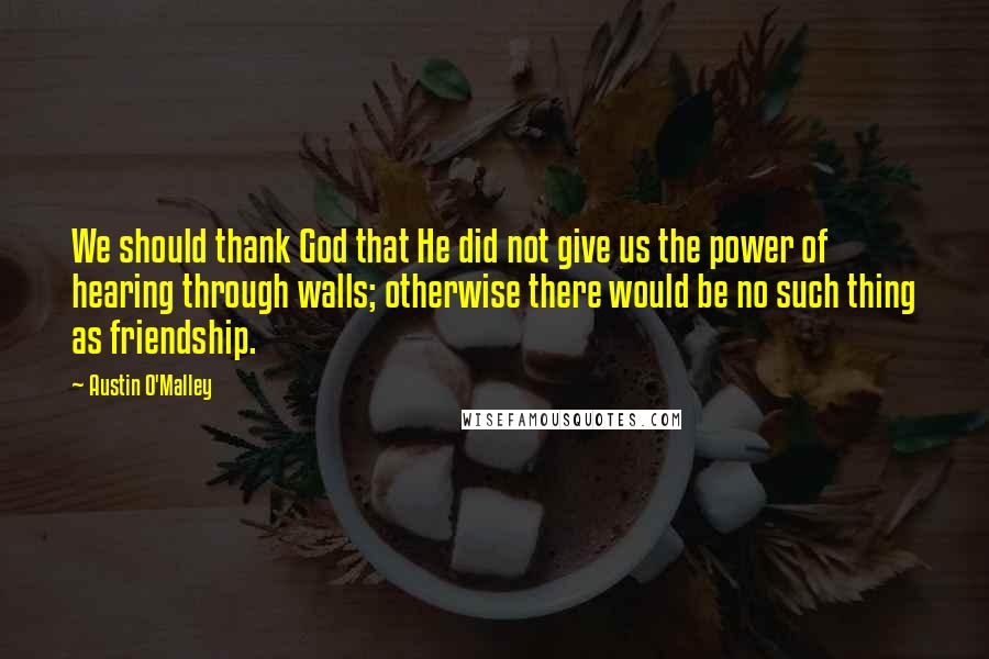 Austin O'Malley Quotes: We should thank God that He did not give us the power of hearing through walls; otherwise there would be no such thing as friendship.
