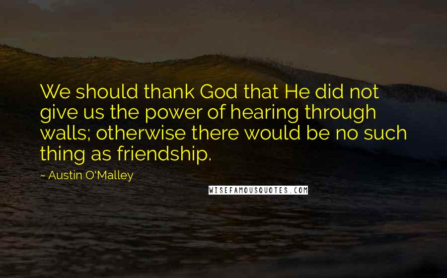 Austin O'Malley Quotes: We should thank God that He did not give us the power of hearing through walls; otherwise there would be no such thing as friendship.