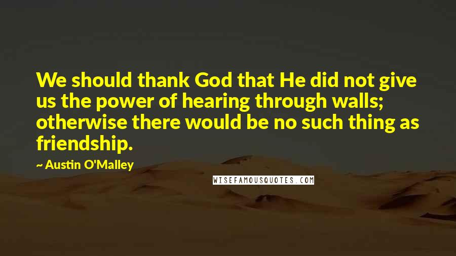 Austin O'Malley Quotes: We should thank God that He did not give us the power of hearing through walls; otherwise there would be no such thing as friendship.