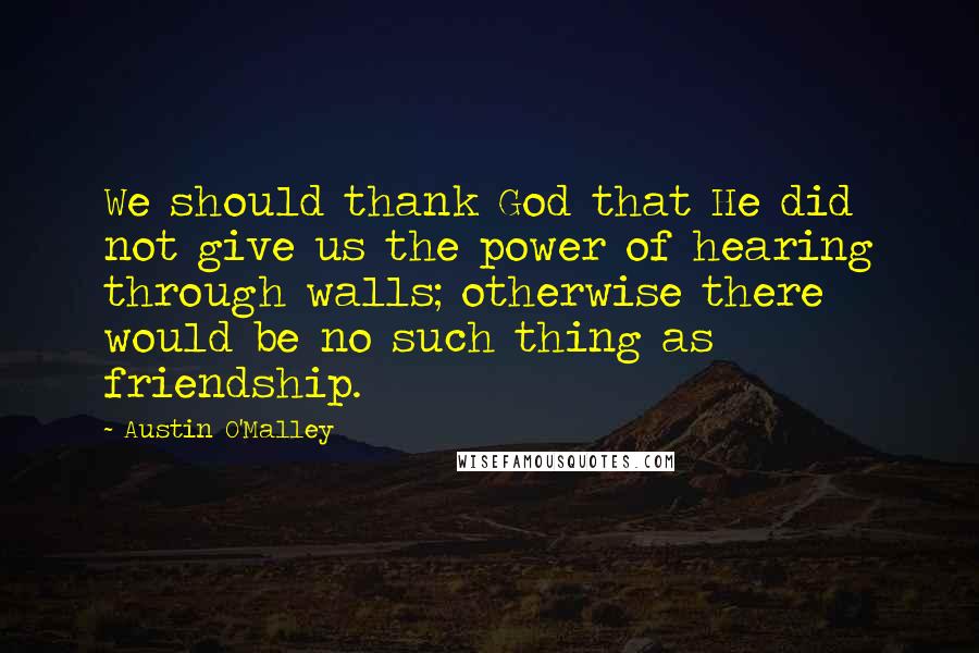 Austin O'Malley Quotes: We should thank God that He did not give us the power of hearing through walls; otherwise there would be no such thing as friendship.