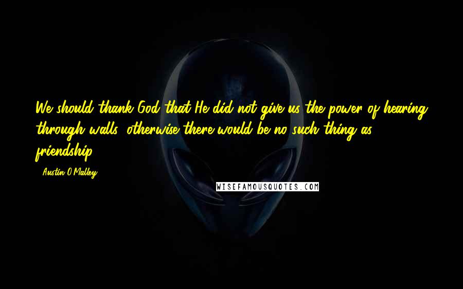 Austin O'Malley Quotes: We should thank God that He did not give us the power of hearing through walls; otherwise there would be no such thing as friendship.