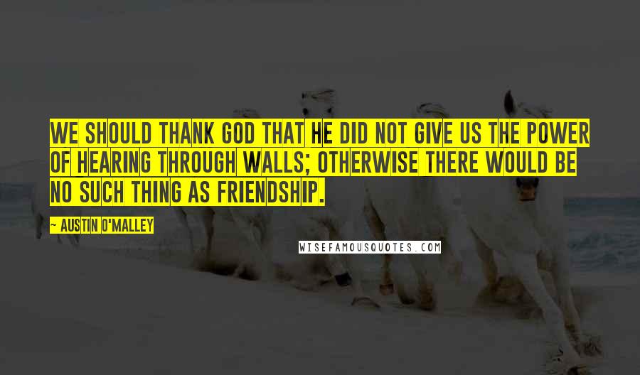 Austin O'Malley Quotes: We should thank God that He did not give us the power of hearing through walls; otherwise there would be no such thing as friendship.