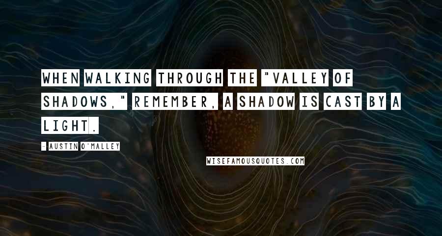 Austin O'Malley Quotes: When walking through the "valley of shadows," remember, a shadow is cast by a light.