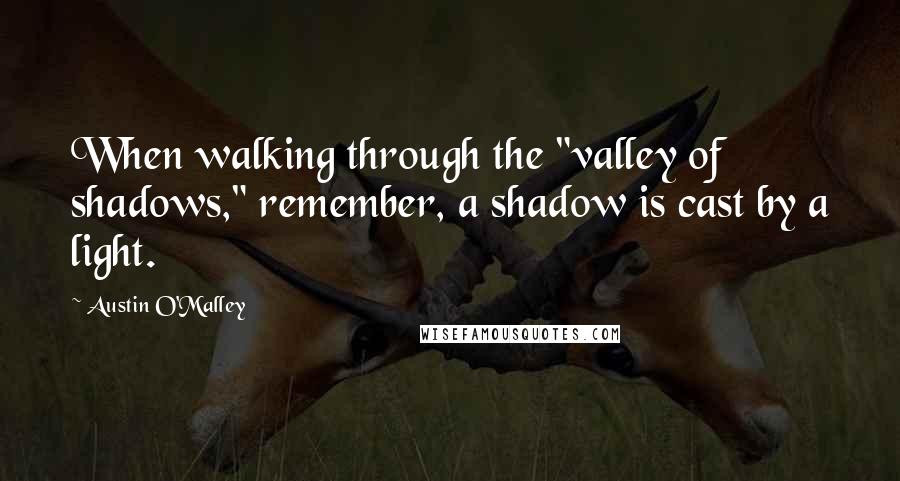 Austin O'Malley Quotes: When walking through the "valley of shadows," remember, a shadow is cast by a light.