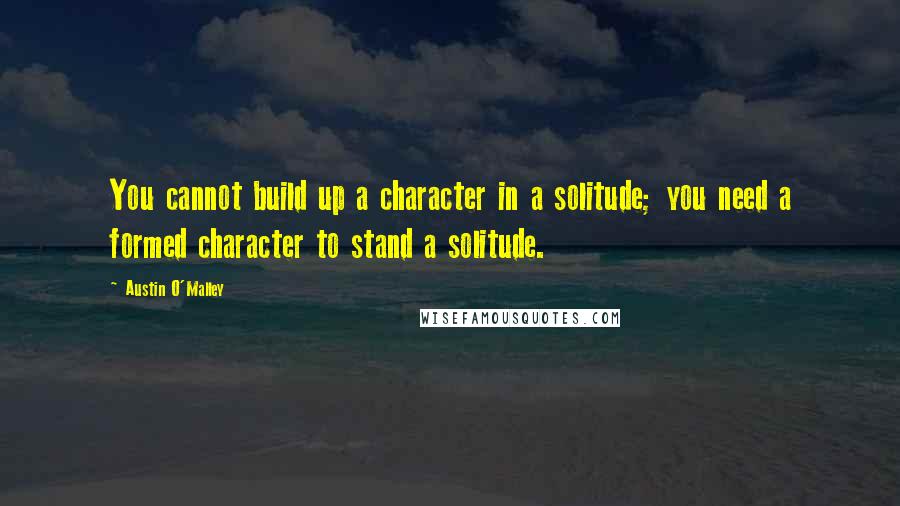 Austin O'Malley Quotes: You cannot build up a character in a solitude; you need a formed character to stand a solitude.