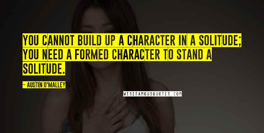 Austin O'Malley Quotes: You cannot build up a character in a solitude; you need a formed character to stand a solitude.