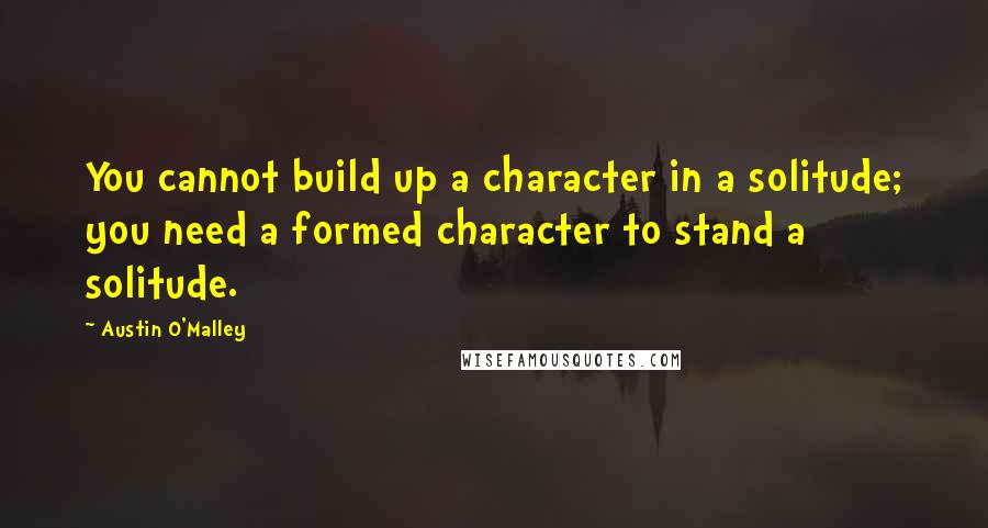 Austin O'Malley Quotes: You cannot build up a character in a solitude; you need a formed character to stand a solitude.