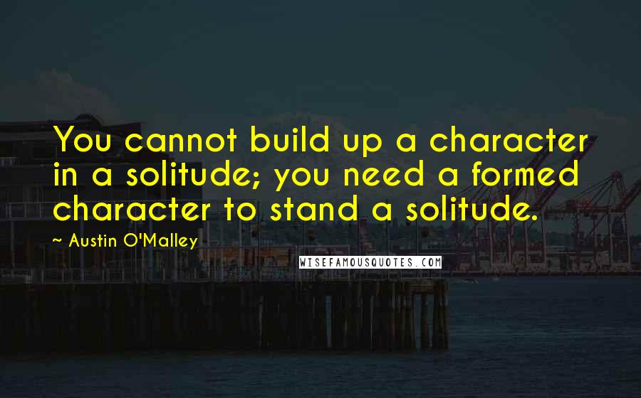 Austin O'Malley Quotes: You cannot build up a character in a solitude; you need a formed character to stand a solitude.