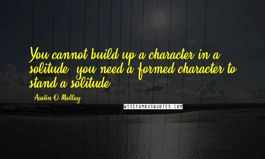 Austin O'Malley Quotes: You cannot build up a character in a solitude; you need a formed character to stand a solitude.