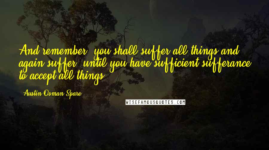 Austin Osman Spare Quotes: And remember, you shall suffer all things and again suffer: until you have sufficient sufferance to accept all things.