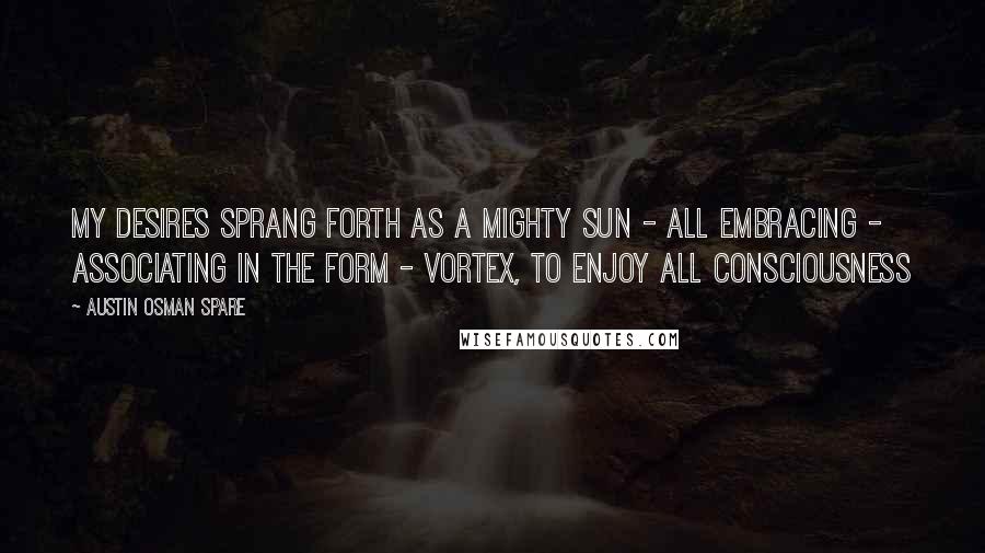 Austin Osman Spare Quotes: My desires sprang forth as a mighty sun - all embracing - associating in the form - vortex, to enjoy ALL consciousness