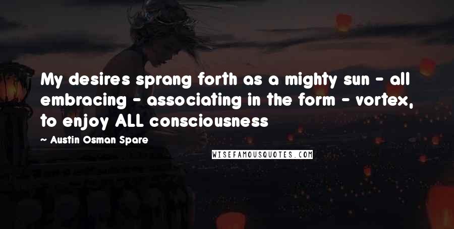 Austin Osman Spare Quotes: My desires sprang forth as a mighty sun - all embracing - associating in the form - vortex, to enjoy ALL consciousness