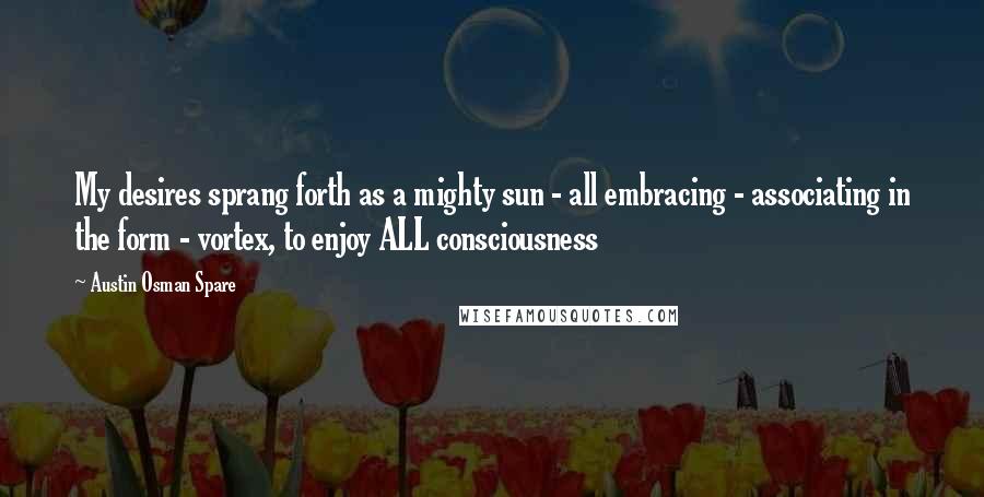 Austin Osman Spare Quotes: My desires sprang forth as a mighty sun - all embracing - associating in the form - vortex, to enjoy ALL consciousness