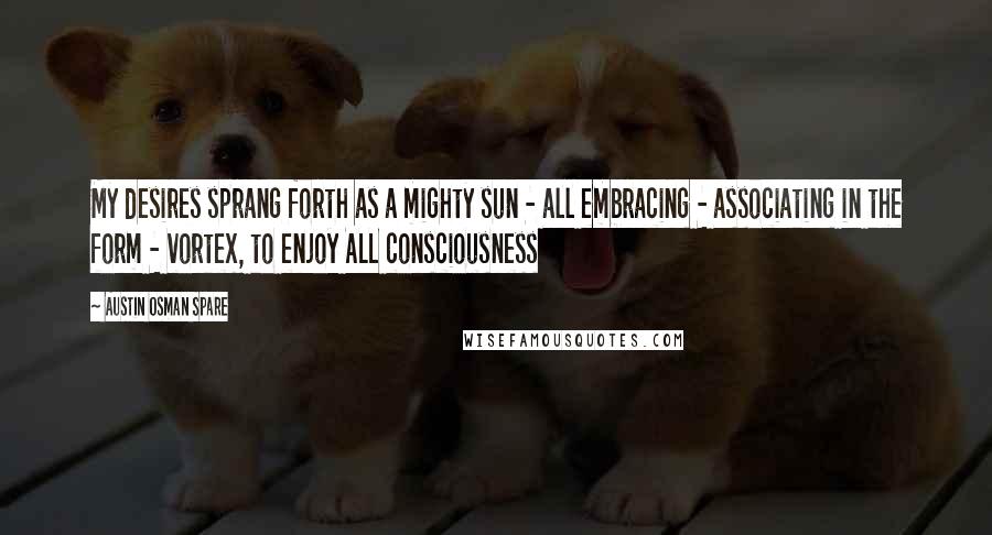 Austin Osman Spare Quotes: My desires sprang forth as a mighty sun - all embracing - associating in the form - vortex, to enjoy ALL consciousness