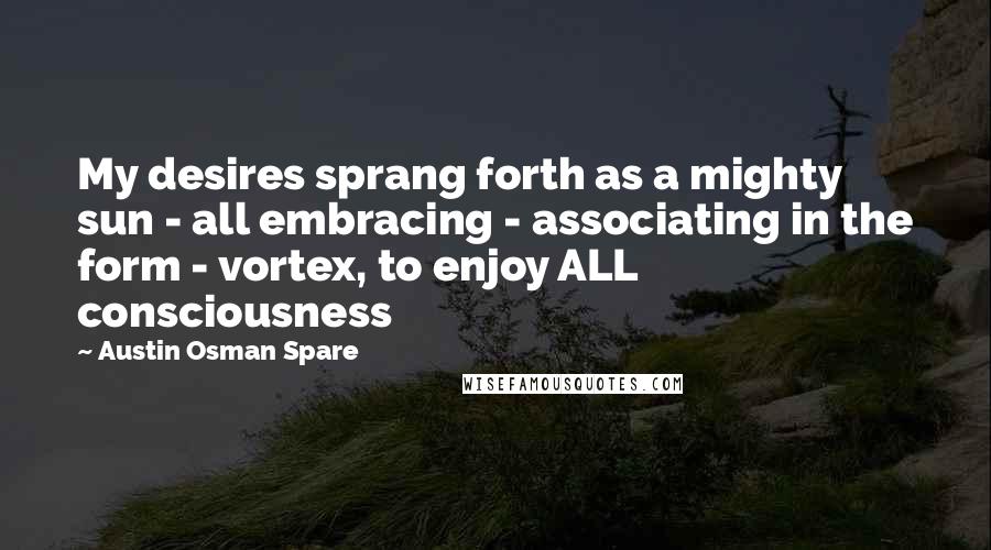 Austin Osman Spare Quotes: My desires sprang forth as a mighty sun - all embracing - associating in the form - vortex, to enjoy ALL consciousness