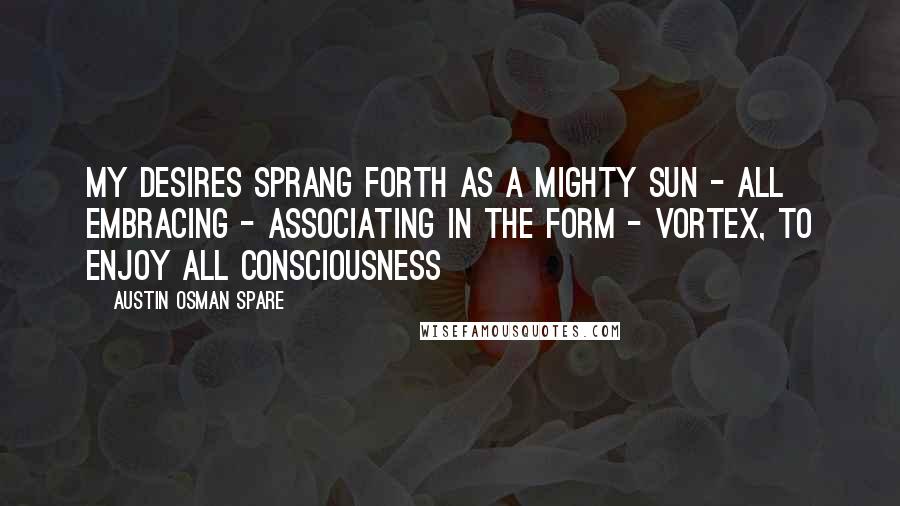Austin Osman Spare Quotes: My desires sprang forth as a mighty sun - all embracing - associating in the form - vortex, to enjoy ALL consciousness