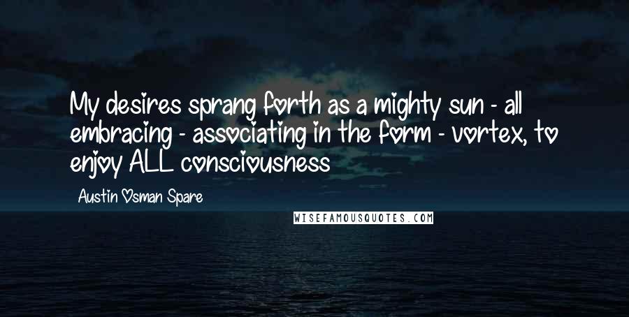 Austin Osman Spare Quotes: My desires sprang forth as a mighty sun - all embracing - associating in the form - vortex, to enjoy ALL consciousness