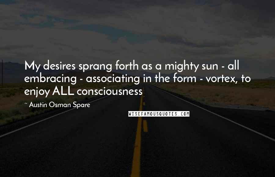 Austin Osman Spare Quotes: My desires sprang forth as a mighty sun - all embracing - associating in the form - vortex, to enjoy ALL consciousness