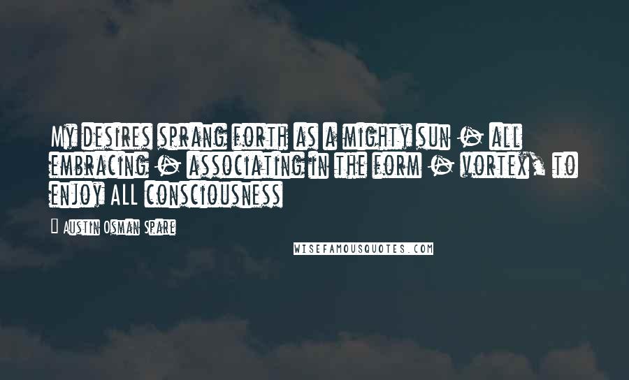 Austin Osman Spare Quotes: My desires sprang forth as a mighty sun - all embracing - associating in the form - vortex, to enjoy ALL consciousness