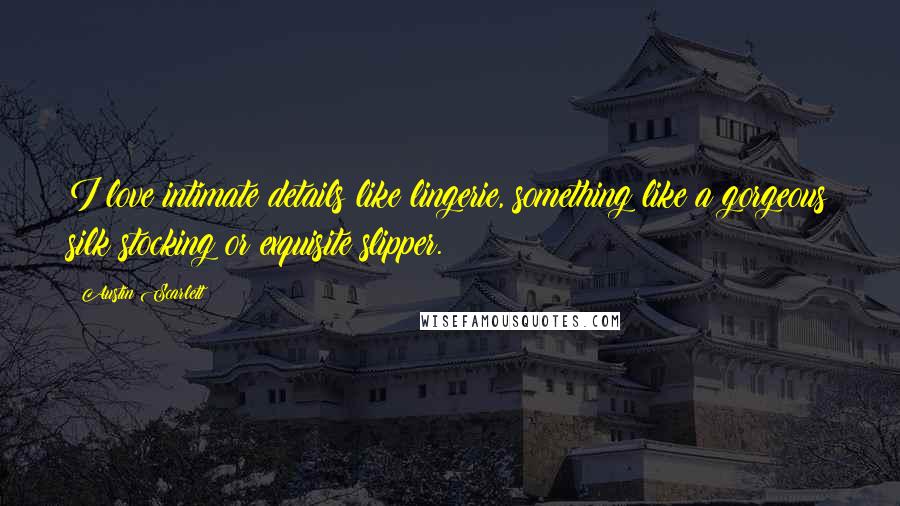 Austin Scarlett Quotes: I love intimate details like lingerie, something like a gorgeous silk stocking or exquisite slipper.